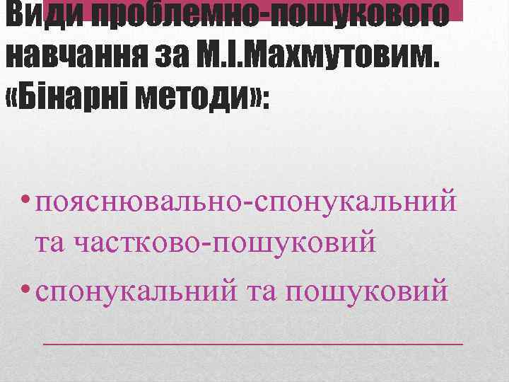 Види проблемно-пошукового навчання за М. І. Махмутовим. «Бінарні методи» : • пояснювально-спонукальний та частково-пошуковий