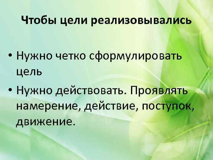 Чтобы цели реализовывались • Нужно четко сформулировать цель • Нужно действовать. Проявлять намерение, действие,