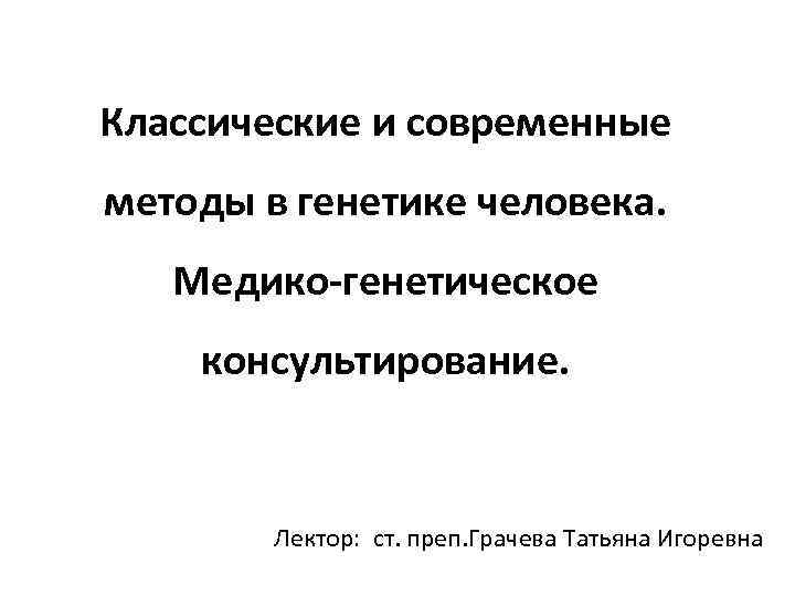 Классические и современные методы в генетике человека. Медико-генетическое консультирование. Лектор: ст. преп. Грачева Татьяна