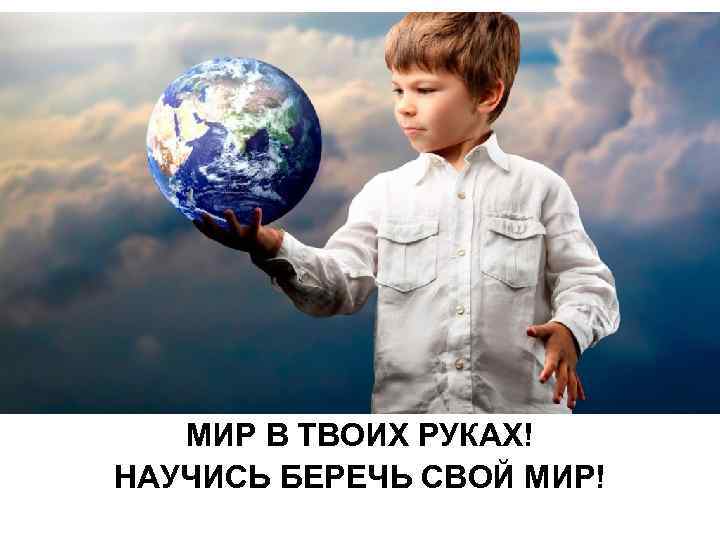 МИР В ТВОИХ РУКАХ! НАУЧИСЬ БЕРЕЧЬ СВОЙ МИР! 