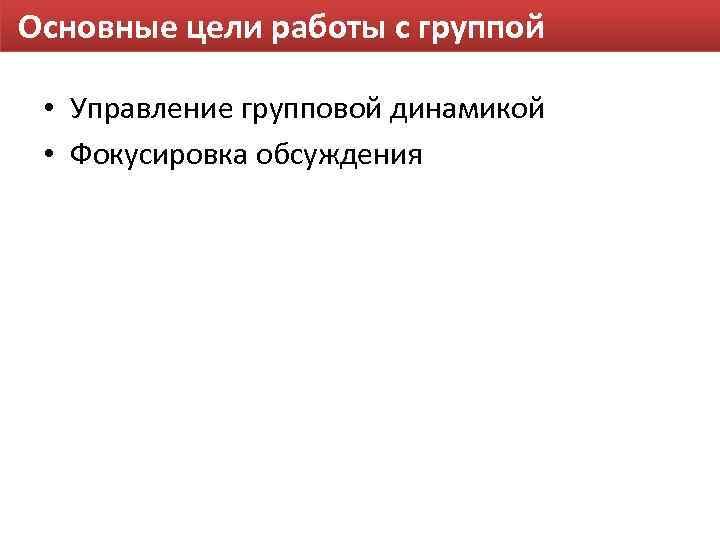 Основные цели работы с группой • Управление групповой динамикой • Фокусировка обсуждения 