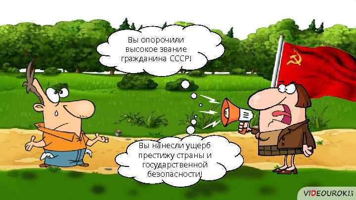Вы опорочили высокое звание гражданина СССР! Вы нанесли ущерб престижу страны и государственной безопасности!