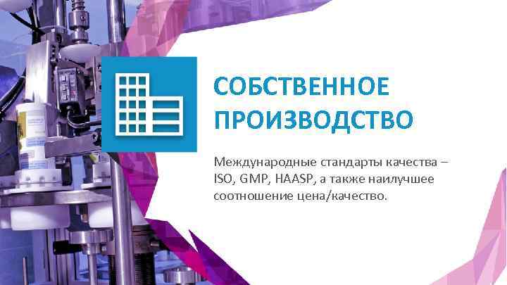 СОБСТВЕННОЕ ПРОИЗВОДСТВО Международные стандарты качества – ISO, GMP, HAASP, а также наилучшее соотношение цена/качество.