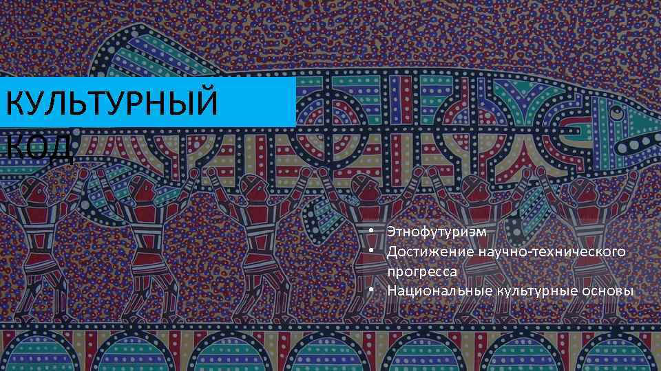 КУЛЬТУРНЫЙ КОД • Этнофутуризм • Достижение научно-технического прогресса • Национальные культурные основы 