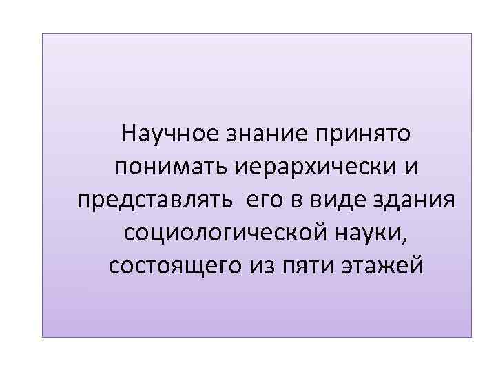 Научное знание принято понимать иерархически и представлять его в виде здания социологической науки, состоящего