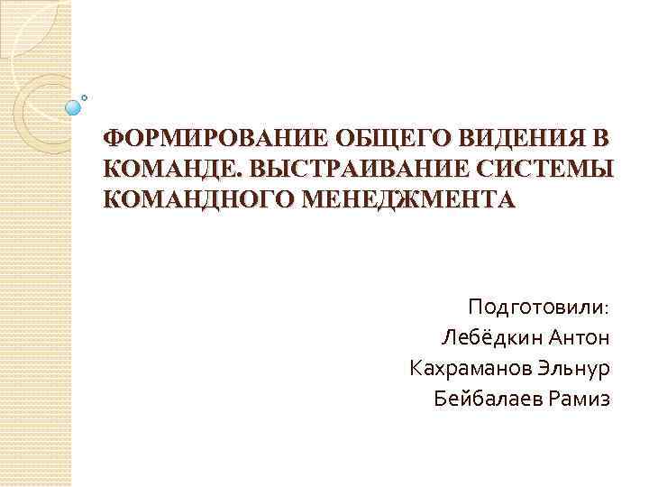 ФОРМИРОВАНИЕ ОБЩЕГО ВИДЕНИЯ В КОМАНДЕ. ВЫСТРАИВАНИЕ СИСТЕМЫ КОМАНДНОГО МЕНЕДЖМЕНТА Подготовили: Лебёдкин Антон Кахраманов Эльнур