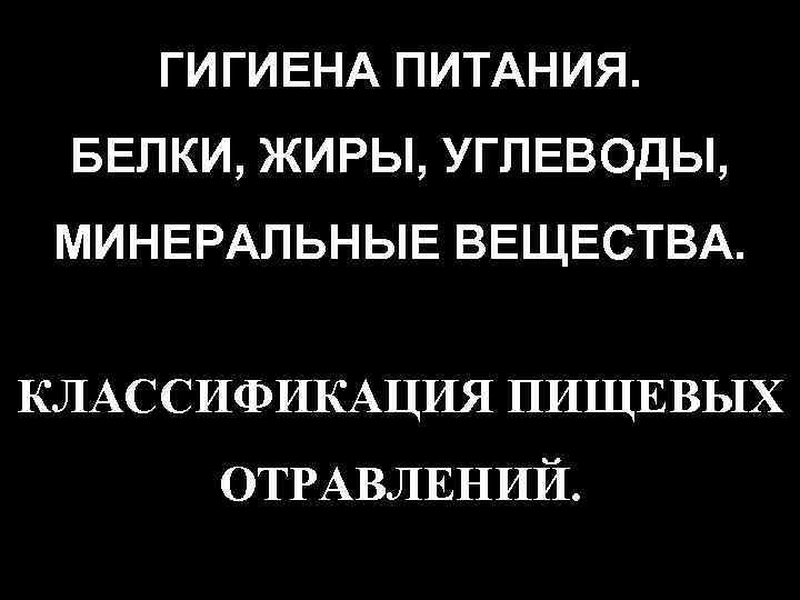 ГИГИЕНА ПИТАНИЯ. БЕЛКИ, ЖИРЫ, УГЛЕВОДЫ, МИНЕРАЛЬНЫЕ ВЕЩЕСТВА. КЛАССИФИКАЦИЯ ПИЩЕВЫХ ОТРАВЛЕНИЙ. 