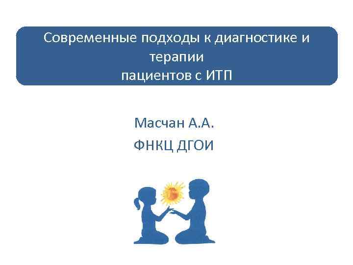 Современные подходы к диагностике и терапии пациентов с ИТП Масчан А. А. ФНКЦ ДГОИ