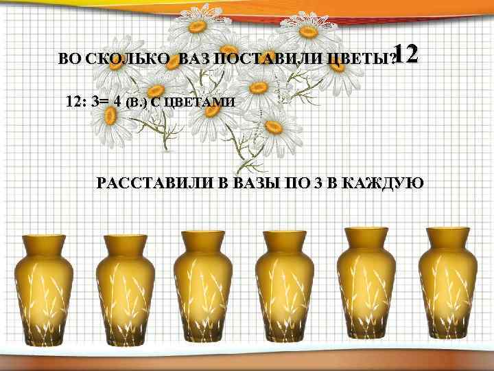 12 ВО СКОЛЬКО ВАЗ ПОСТАВИЛИ ЦВЕТЫ? 12: 3= 4 (В. ) С ЦВЕТАМИ РАССТАВИЛИ