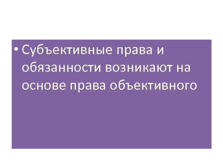  • Субъективные права и обязанности возникают на основе права объективного 