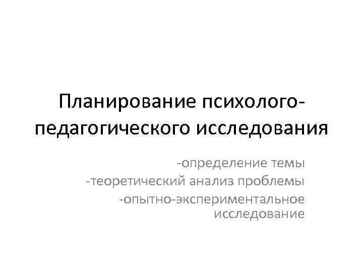 Планирование психологопедагогического исследования -определение темы -теоретический анализ проблемы -опытно-экспериментальное исследование 