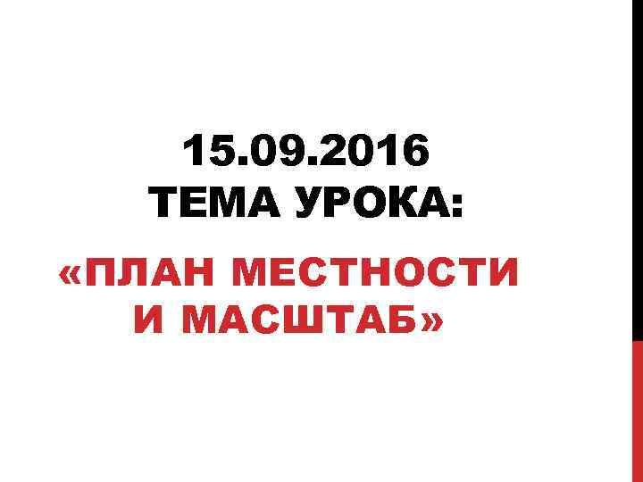 15. 09. 2016 ТЕМА УРОКА: «ПЛАН МЕСТНОСТИ И МАСШТАБ» 