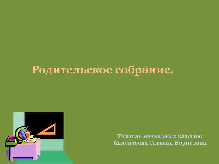 Родительское собрание. Учитель начальных классов: Калентьева Татьяна Борисовна 