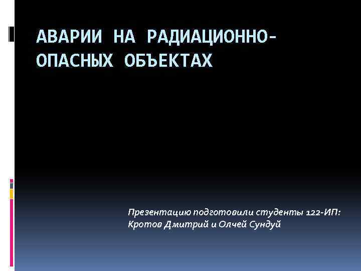 АВАРИИ НА РАДИАЦИОННООПАСНЫХ ОБЪЕКТАХ Презентацию подготовили студенты 122 -ИП: Кротов Дмитрий и Олчей Сундуй