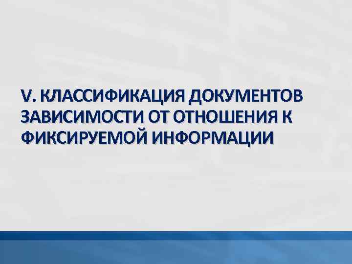 V. КЛАССИФИКАЦИЯ ДОКУМЕНТОВ ЗАВИСИМОСТИ ОТ ОТНОШЕНИЯ К ФИКСИРУЕМОЙ ИНФОРМАЦИИ 