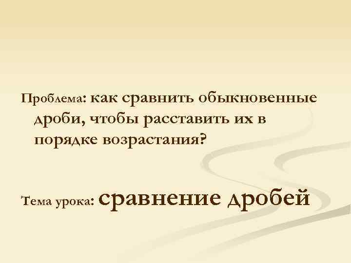 Проблема: как сравнить обыкновенные дроби, чтобы расставить их в порядке возрастания? Тема урока: сравнение