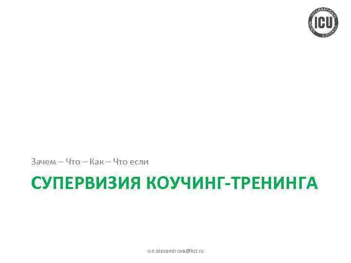 Зачем – Что – Как – Что если СУПЕРВИЗИЯ КОУЧИНГ-ТРЕНИНГА o. n. alexandrova@list. ru