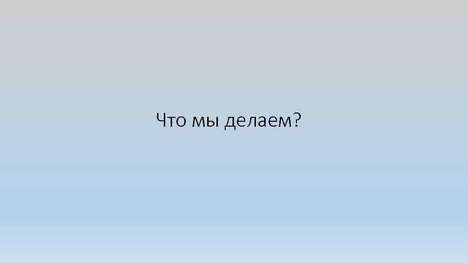 Что мы делаем? 