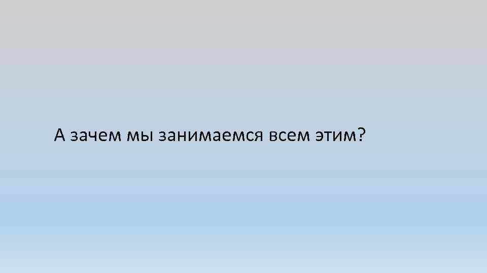 А зачем мы занимаемся всем этим? 