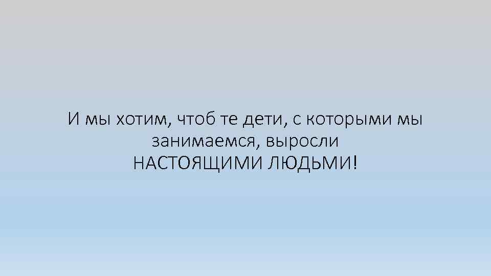 И мы хотим, чтоб те дети, с которыми мы занимаемся, выросли НАСТОЯЩИМИ ЛЮДЬМИ! 