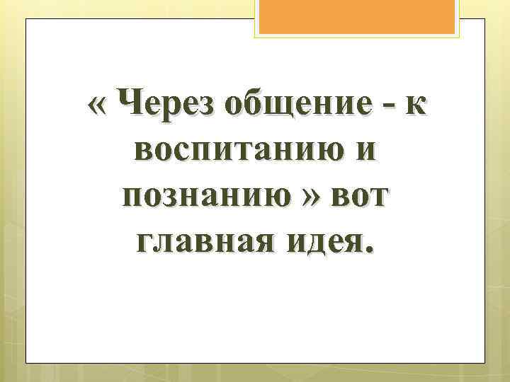 « Через общение - к воспитанию и познанию » вот главная идея. 