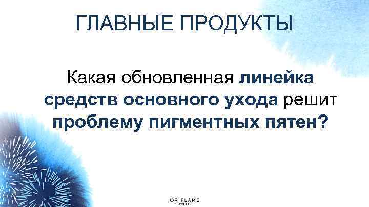 ГЛАВНЫЕ ПРОДУКТЫ Какая обновленная линейка средств основного ухода решит проблему пигментных пятен? 