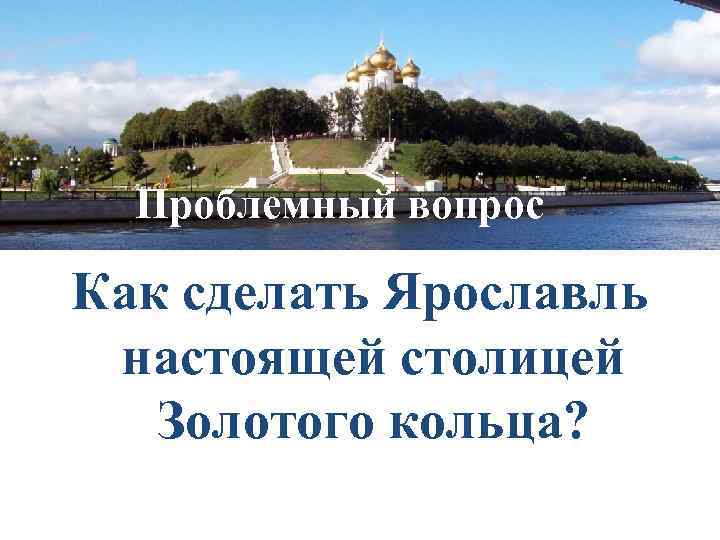 Проблемный вопрос Как сделать Ярославль настоящей столицей Золотого кольца? 