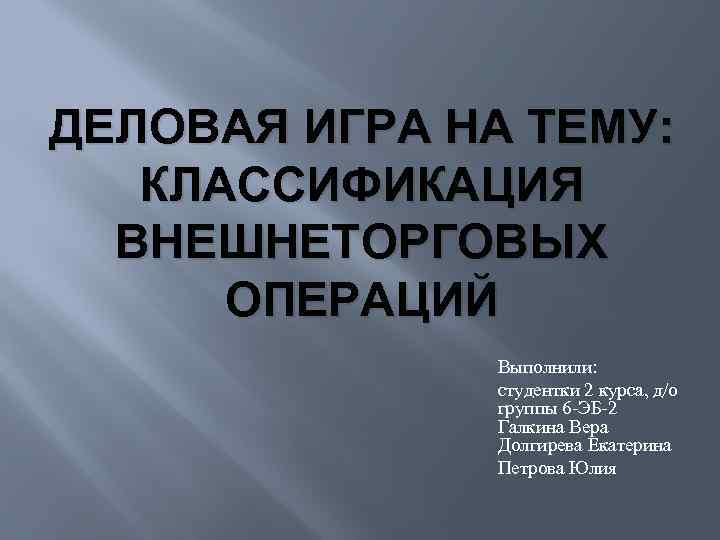 ДЕЛОВАЯ ИГРА НА ТЕМУ: КЛАССИФИКАЦИЯ ВНЕШНЕТОРГОВЫХ ОПЕРАЦИЙ Выполнили: студентки 2 курса, д/о группы 6