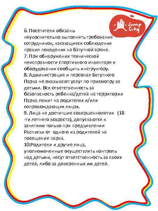 6. Посетители обязаны неукоснительно выполнять требования сотрудников, касающиеся соблюдения правил поведения на батутной арене.