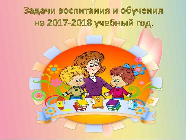 Задачи воспитания и обучения на 2017 -2018 учебный год. 