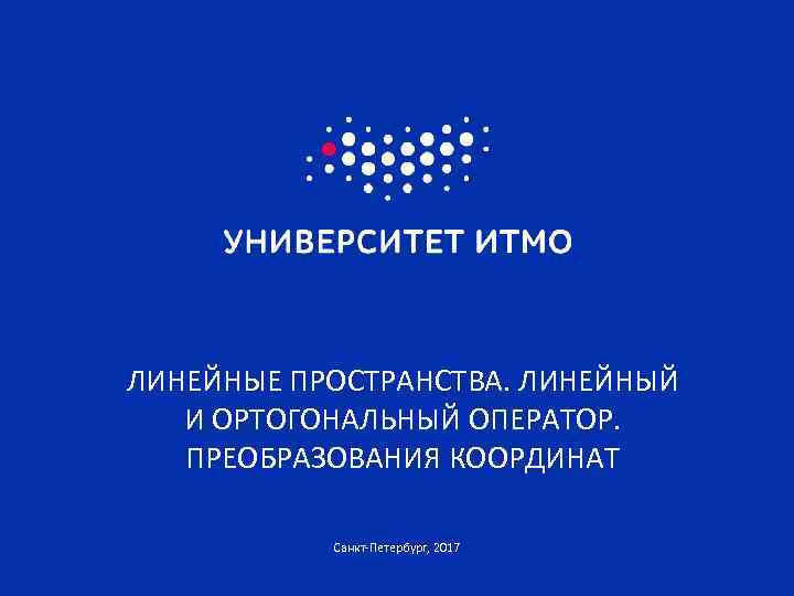 ЛИНЕЙНЫЕ ПРОСТРАНСТВА. ЛИНЕЙНЫЙ И ОРТОГОНАЛЬНЫЙ ОПЕРАТОР. ПРЕОБРАЗОВАНИЯ КООРДИНАТ Санкт-Петербург, 2017 