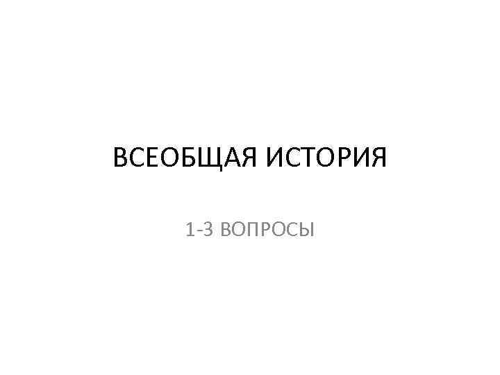 ВСЕОБЩАЯ ИСТОРИЯ 1 -3 ВОПРОСЫ 