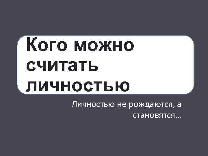 Кого можно считать личностью Личностью не рождаются, а становятся… 