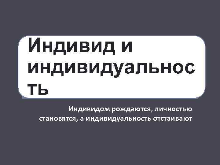 Индивид и индивидуальнос ть Индивидом рождаются, личностью становятся, а индивидуальность отстаивают 