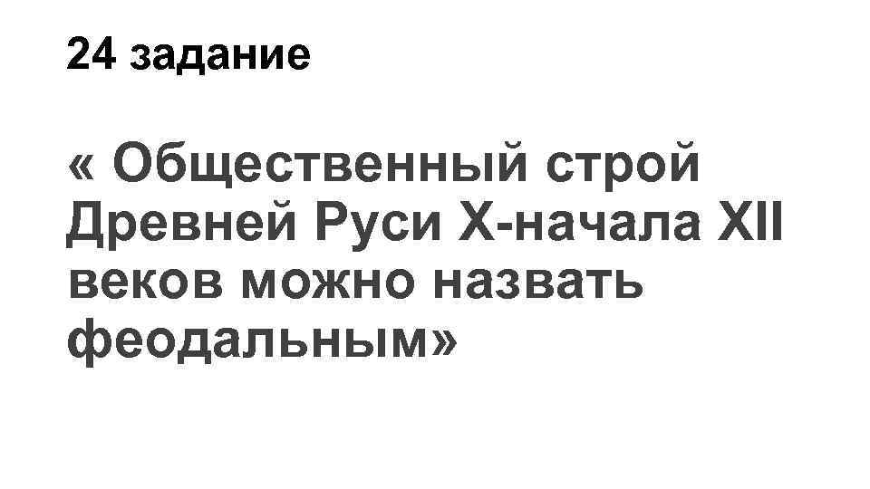24 задание « Общественный строй Древней Руси X-начала XII веков можно назвать феодальным» 