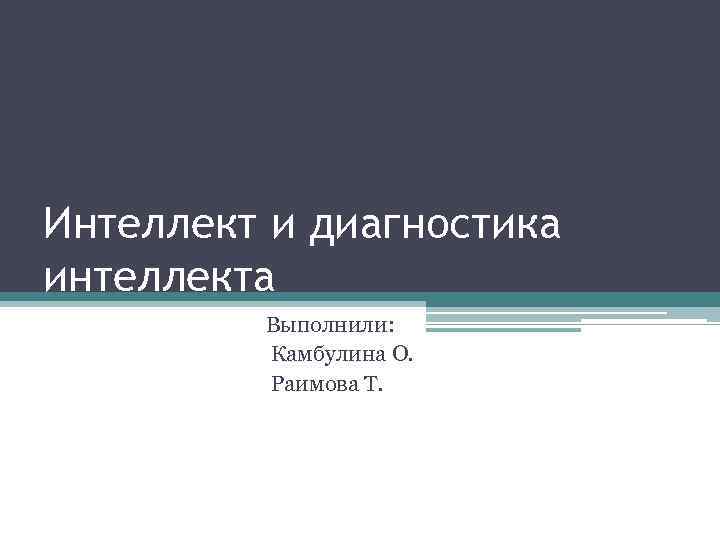 Интеллект и диагностика интеллекта Выполнили: Камбулина О. Раимова Т. 