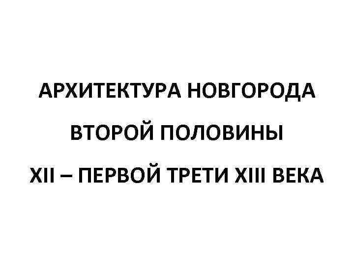 АРХИТЕКТУРА НОВГОРОДА ВТОРОЙ ПОЛОВИНЫ XII – ПЕРВОЙ ТРЕТИ XIII ВЕКА 