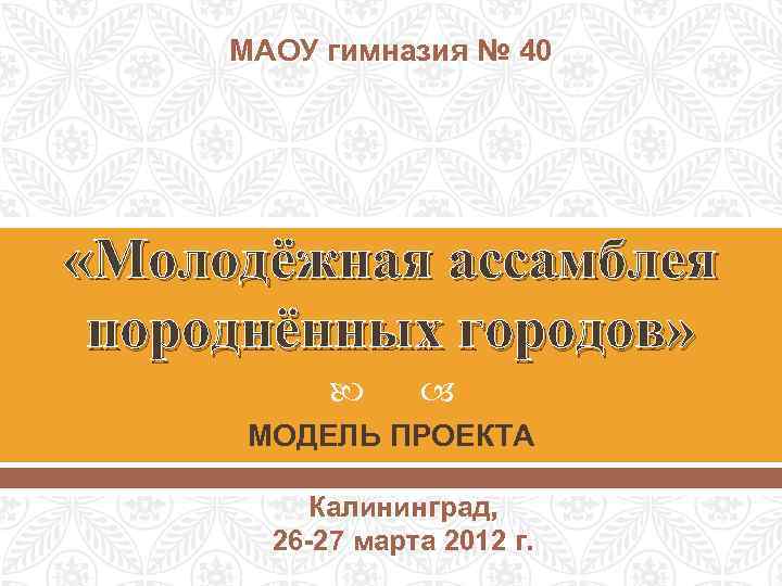 МАОУ гимназия № 40 «Молодёжная ассамблея породнённых городов» МОДЕЛЬ ПРОЕКТА Калининград, 26 -27 марта