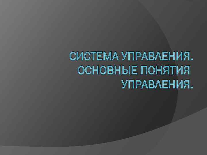 СИСТЕМА УПРАВЛЕНИЯ. ОСНОВНЫЕ ПОНЯТИЯ УПРАВЛЕНИЯ. 