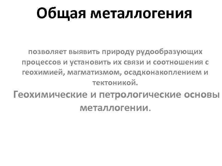 Общая металлогения позволяет выявить природу рудообразующих процессов и установить их связи и соотношения с