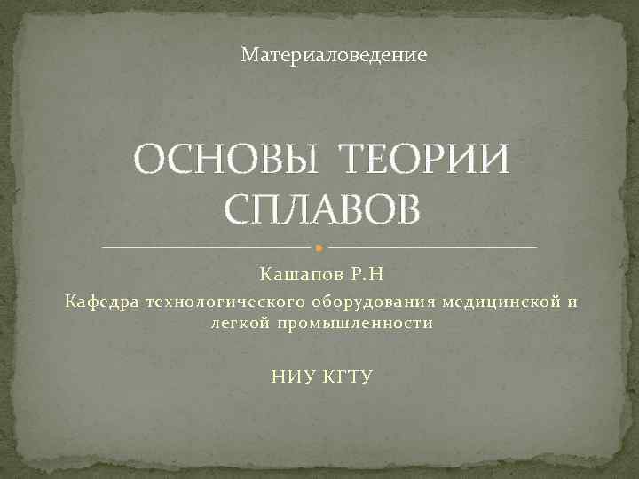 Материаловедение ОСНОВЫ ТЕОРИИ СПЛАВОВ Кашапов Р. Н Кафедра технологического оборудования медицинской и легкой промышленности