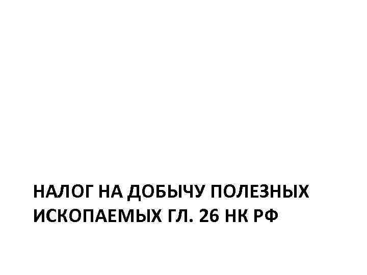 НАЛОГ НА ДОБЫЧУ ПОЛЕЗНЫХ ИСКОПАЕМЫХ ГЛ. 26 НК РФ 