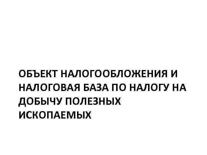 ОБЪЕКТ НАЛОГООБЛОЖЕНИЯ И НАЛОГОВАЯ БАЗА ПО НАЛОГУ НА ДОБЫЧУ ПОЛЕЗНЫХ ИСКОПАЕМЫХ 