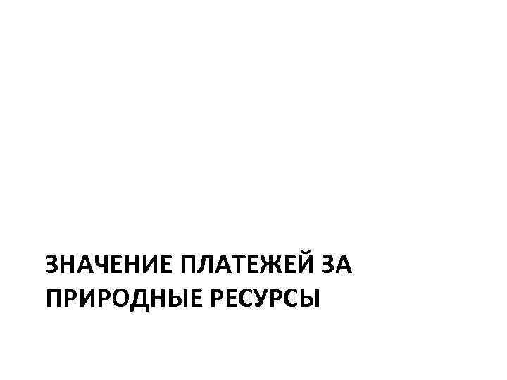 ЗНАЧЕНИЕ ПЛАТЕЖЕЙ ЗА ПРИРОДНЫЕ РЕСУРСЫ 