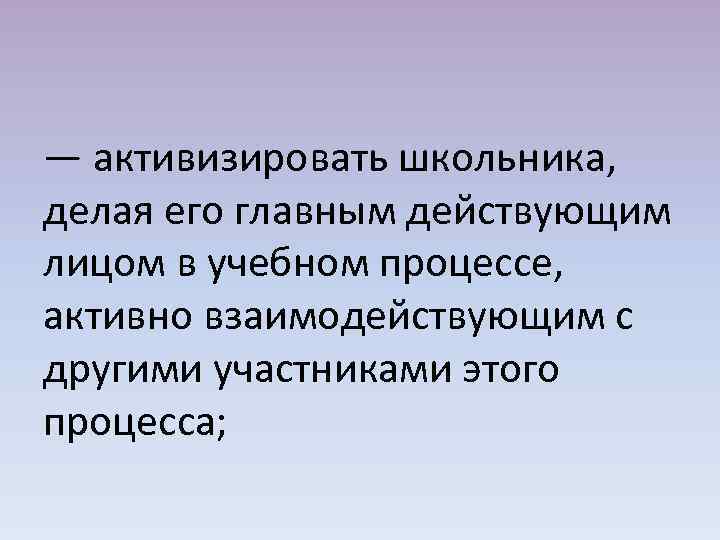 — активизировать школьника, делая его главным действующим лицом в учебном процессе, активно взаимодействующим с