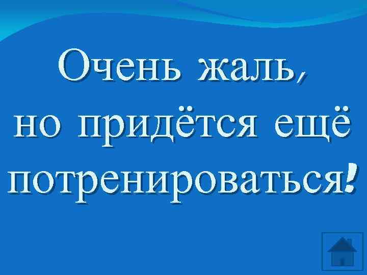 Очень жаль, но придётся ещё потренироваться! 