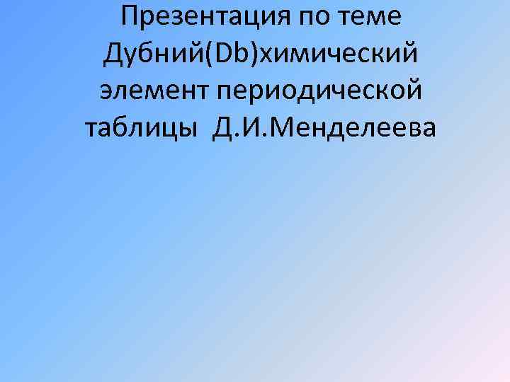 Презентация по теме Дубний(Db)химический элемент периодической таблицы Д. И. Менделеева 