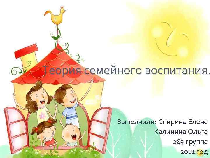 Теория семейного воспитания. Выполнили: Спирина Елена Калинина Ольга 283 группа 2011 год. 
