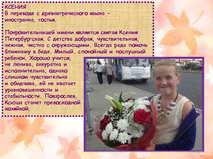 КСЕНИЯ В переводе с древнегреческого языка иностранка, гостья. Покровительницей имени является святая Ксения Петербургская.