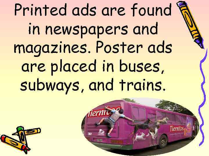 Printed ads are found in newspapers and magazines. Poster ads are placed in buses,